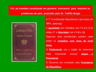 Foi, de imediato constituído um governo provisório para resolver os

         problemas do país, presidido pelo Dr. Teófilo Braga

                              A 1ª Constituição Republicana aprovada em
                              1911, defendia:
                              A igualdade dos cidadãos nos nºs 2 e 3 do
                              artigo 3º; a liberdade nos nºs 8 e 13.
                              Segundo esta constituição podiam votar
                              todos os cidadãos com mais de vinte
                              anos.
                              O Parlamento era o órgão de soberania
                              mais    importante     porque    elegia   o
                              Presidente.
                              O Governo era nomeado pelo Presidente
                              da República.
 