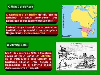 O Mapa Cor-de-Rosa


A Conferência de Berlim decidiu que os
territórios africanos pertenceriam aos
países que os ocupassem efetivamente.

Portugal exigia o seu direito em ocupar os
territórios compreendidos entre Angola e
Moçambique – mapa cor-de-rosa



 O Ultimato Inglês


Em 11 de Janeiro de 1890, a Inglaterra
enviou ao rei D. Carlos um Ultimato:
ou os Portugueses desocupavam os
territórios situados entre Angola e
Moçambique ou o governo inglês
declarava guerra a Portugal.
 