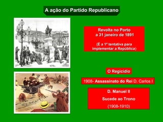 A ação do Partido Republicano


                      Revolta no Porto
                     a 31 janeiro de 1891

                     (É a 1ª tentativa para
                   implementar a República)
                                   República




                           O Regicídio

               1908- Assassinato do Rei D. Carlos I

                           D. Manuel II
                        Sucede ao Trono
                           (1908-1910)
 