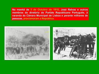 Na manhã de 5 de Outubro de 1910, José Relvas e outros
membros do diretório do Partido Republicano Português, à
varanda da Câmara Municipal de Lisboa e perante milhares de
pessoas, proclamaram a República.
 