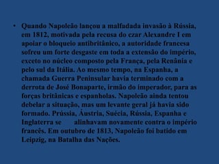 • Quando Napoleão lançou a malfadada invasão à Rússia,
em 1812, motivada pela recusa do czar Alexandre I em
apoiar o bloqueio antibritânico, a autoridade francesa
sofreu um forte desgaste em toda a extensão do império,
exceto no núcleo composto pela França, pela Renânia e
pelo sul da Itália. Ao mesmo tempo, na Espanha, a
chamada Guerra Peninsular havia terminado com a
derrota de José Bonaparte, irmão do imperador, para as
forças britânicas e espanholas. Napoleão ainda tentou
debelar a situação, mas um levante geral já havia sido
formado. Prússia, Áustria, Suécia, Rússia, Espanha e
Inglaterra se alinhavam novamente contra o império
francês. Em outubro de 1813, Napoleão foi batido em
Leipzig, na Batalha das Nações.
 