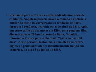 • Recuando para a França e empreendendo uma série de
combates, Napoleão parecia haver retomado a eficiência
militar do início da carreira,mas a rendição de Paris
forçou-o à renúncia, ocorrida em 6 de abril de 1814. Após
um curto exílio de dez meses em Elba, uma pequena ilha,
distante apenas 20 km da costa da Itália, Napoleão
retornou à França para o chamado "governo dos 100
dias". Nesse período, tentou mais uma ofensiva contra
ingleses e prussianos até ser definitivamente batido em
Waterloo, no dia 18 de junho de 1815.
 