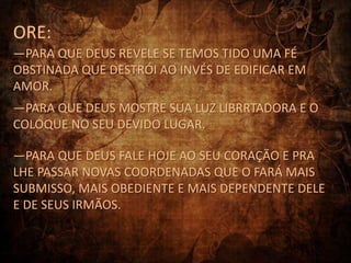 ORE:
—PARA QUE DEUS REVELE SE TEMOS TIDO UMA FÉ
OBSTINADA QUE DESTRÓI AO INVÉS DE EDIFICAR EM
AMOR.
—PARA QUE DEUS MOSTRE SUA LUZ LIBRRTADORA E O
COLOQUE NO SEU DEVIDO LUGAR.

—PARA QUE DEUS FALE HOJE AO SEU CORAÇÃO E PRA
LHE PASSAR NOVAS COORDENADAS QUE O FARÁ MAIS
SUBMISSO, MAIS OBEDIENTE E MAIS DEPENDENTE DELE
E DE SEUS IRMÃOS.
 