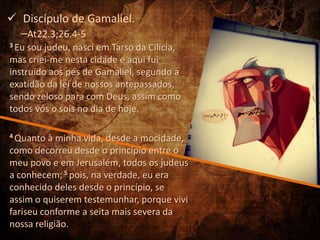  Discípulo de Gamaliel.
  –At22.3;26.4-5
3 Eu sou judeu, nasci em Tarso da Cilícia,
mas criei-me nesta cidade e aqui fui
instruído aos pés de Gamaliel, segundo a
exatidão da lei de nossos antepassados,
sendo zeloso para com Deus, assim como
todos vós o sois no dia de hoje.

4 Quanto  à minha vida, desde a mocidade,
como decorreu desde o princípio entre o
meu povo e em Jerusalém, todos os judeus
a conhecem; 5 pois, na verdade, eu era
conhecido deles desde o princípio, se
assim o quiserem testemunhar, porque vivi
fariseu conforme a seita mais severa da
nossa religião.
 