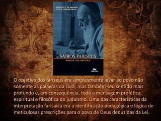 O objetivo dos fariseus era simplesmente levar ao povo não
somente as palavras da Torá, mas também seu sentido mais
profundo e, em consequência, toda a mensagem profética,
espiritual e filosófica do judaísmo. Uma das características da
interpretação farisaica era a identificação pedagógica e lógica de
meticulosas prescrições para o povo de Deus deduzidas da Lei.
 