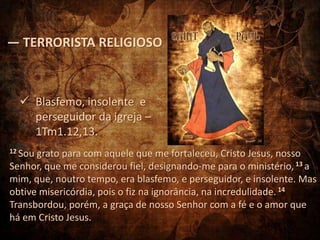 — TERRORISTA RELIGIOSO



   Blasfemo, insolente e
    perseguidor da igreja –
    1Tm1.12,13.
12 Sougrato para com aquele que me fortaleceu, Cristo Jesus, nosso
Senhor, que me considerou fiel, designando-me para o ministério, 13 a
mim, que, noutro tempo, era blasfemo, e perseguidor, e insolente. Mas
obtive misericórdia, pois o fiz na ignorância, na incredulidade. 14
Transbordou, porém, a graça de nosso Senhor com a fé e o amor que
há em Cristo Jesus.
 