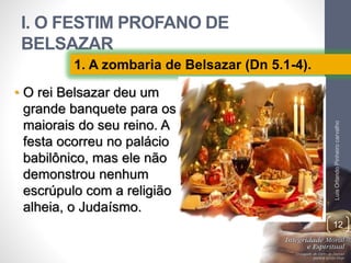 I. O FESTIM PROFANO DE
BELSAZAR
• O rei Belsazar deu um
grande banquete para os
maiorais do seu reino. A
festa ocorreu no palácio
babilônico, mas ele não
demonstrou nenhum
escrúpulo com a religião
alheia, o Judaísmo.
LuisOrlandoPinheirocarvalho
12
1. A zombaria de Belsazar (Dn 5.1-4).
 