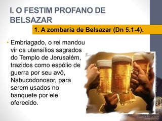 I. O FESTIM PROFANO DE
BELSAZAR
• Embriagado, o rei mandou
vir os utensílios sagrados
do Templo de Jerusalém,
trazidos como espólio de
guerra por seu avô,
Nabucodonosor, para
serem usados no
banquete por ele
oferecido.
LuisOrlandoPinheirocarvalho
13
1. A zombaria de Belsazar (Dn 5.1-4).
 