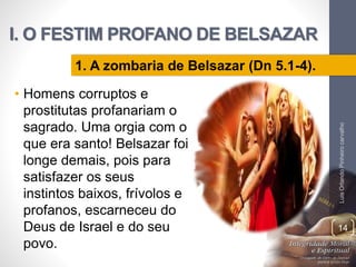 I. O FESTIM PROFANO DE BELSAZAR
• Homens corruptos e
prostitutas profanariam o
sagrado. Uma orgia com o
que era santo! Belsazar foi
longe demais, pois para
satisfazer os seus
instintos baixos, frívolos e
profanos, escarneceu do
Deus de Israel e do seu
povo.
LuisOrlandoPinheirocarvalho
14
1. A zombaria de Belsazar (Dn 5.1-4).
 