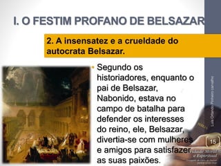 I. O FESTIM PROFANO DE BELSAZAR
• Segundo os
historiadores, enquanto o
pai de Belsazar,
Nabonido, estava no
campo de batalha para
defender os interesses
do reino, ele, Belsazar,
divertia-se com mulheres
e amigos para satisfazer
as suas paixões.
LuisOrlandoPinheirocarvalho
15
2. A insensatez e a crueldade do
autocrata Belsazar.
 