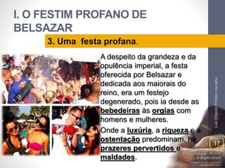I. O FESTIM PROFANO DE
BELSAZAR
• A despeito da grandeza e da
opulência imperial, a festa
oferecida por Belsazar e
dedicada aos maiorais do
reino, era um festejo
degenerado, pois ia desde as
bebedeiras às orgias com
homens e mulheres.
• Onde a luxúria, a riqueza e a
ostentação predominam, há
prazeres pervertidos e
maldades.
LuisOrlandoPinheirocarvalho
17
3. Uma festa profana.
 