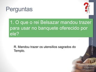 Perguntas
LuisOrlandoPinheirocarvalho
21
1. O que o rei Belsazar mandou trazer
para usar no banquete oferecido por
ele?
R. Mandou trazer os utensílios sagrados do
Templo.
 