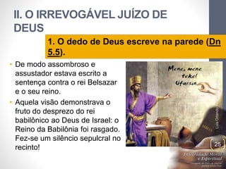 II. O IRREVOGÁVEL JUÍZO DE
DEUS
• De modo assombroso e
assustador estava escrito a
sentença contra o rei Belsazar
e o seu reino.
• Aquela visão demonstrava o
fruto do desprezo do rei
babilônico ao Deus de Israel: o
Reino da Babilônia foi rasgado.
Fez-se um silêncio sepulcral no
recinto!
LuisOrlandoPinheirocarvalho
25
1. O dedo de Deus escreve na parede (Dn
5.5).
 