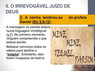 II. O IRREVOGÁVEL JUÍZO DE
DEUS
LuisOrlandoPinheirocarvalho
26
2. A rainha lembrou-se do profeta
Daniel (Dn 5.6-12).
• A mensagem na parede estava
numa linguagem ininteligível
(v.7). No primeiro momento,
ninguém compreendia o que
estava escrito.
• Belsazar convocou todos os
sábios para decifrar o
"enigma". Entretanto, eles
foram incapazes de fazê-lo.
 