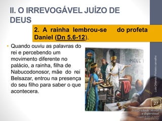 II. O IRREVOGÁVEL JUÍZO DE
DEUS
• Quando ouviu as palavras do
rei e percebendo um
movimento diferente no
palácio, a rainha, filha de
Nabucodonosor, mãe do rei
Belsazar, entrou na presença
do seu filho para saber o que
acontecera.
LuisOrlandoPinheirocarvalho
27
2. A rainha lembrou-se do profeta
Daniel (Dn 5.6-12).
 