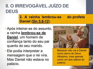 II. O IRREVOGÁVEL JUÍZO DE
DEUS
• Após inteirar-se do assunto,
a rainha lembrou-se de
Daniel, um homem de
confiança tanto do seu pai
quanto do seu marido.
• Ele podia interpretar a
mensagem que o rei vira.
Mas Daniel não estava no
palácio.
LuisOrlandoPinheirocarvalho
28
2. A rainha lembrou-se do profeta
Daniel (Dn 5.6-12).
• Belsazar não via a Daniel
como servo do Deus
Altíssimo, mas apenas
como um dos sábios do
palácio.
 