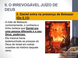 II. O IRREVOGÁVEL JUÍZO DE
DEUS
• A mãe de Belsazar,
contrariamente, o conhecia e
tinha certeza que Daniel era
uma pessoa diferente e o seu
Deus, poderoso.
• Ela mesma havia
testemunhado as proezas do
Deus de Israel em outras
ocasiões da história daquele
reino.
LuisOrlandoPinheirocarvalho
29
3. Daniel entra na presença de Belsazar
(Dn 5.13).
 