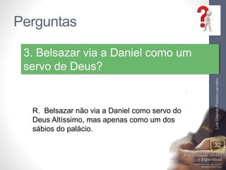 Perguntas
LuisOrlandoPinheirocarvalho
32
3. Belsazar via a Daniel como um
servo de Deus?
R. Belsazar não via a Daniel como servo do
Deus Altíssimo, mas apenas como um dos
sábios do palácio.
 