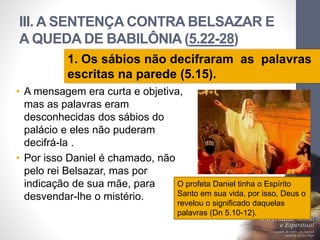 III. A SENTENÇA CONTRA BELSAZAR E
A QUEDA DE BABILÔNIA (5.22-28)
• A mensagem era curta e objetiva,
mas as palavras eram
desconhecidas dos sábios do
palácio e eles não puderam
decifrá-la .
• Por isso Daniel é chamado, não
pelo rei Belsazar, mas por
indicação de sua mãe, para
desvendar-lhe o mistério.
LuisOrlandoPinheirocarvalho
33
1. Os sábios não decifraram as palavras
escritas na parede (5.15).
O profeta Daniel tinha o Espírito
Santo em sua vida, por isso, Deus o
revelou o significado daquelas
palavras (Dn 5.10-12).
 