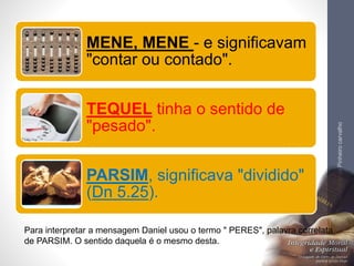 LuisOrlandoPinheirocarvalho
35Para interpretar a mensagem Daniel usou o termo " PERES", palavra correlata
de PARSIM. O sentido daquela é o mesmo desta.
MENE, MENE - e significavam
"contar ou contado".
TEQUEL tinha o sentido de
"pesado".
PARSIM, significava "dividido"
(Dn 5.25).
 