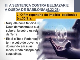 III. A SENTENÇA CONTRA BELSAZAR E
A QUEDA DE BABILÔNIA (5.22-28)
LuisOrlandoPinheirocarvalho
36
3. O fim repentino do império babilônico
(vv.30,31).
• Naquela noite fatídica
Deus demonstrou a sua
soberania sobre os reis
da Terra.
• Ele é o Todo-Poderoso e
tem o cetro do governo
do mundo em suas
mãos. Nada escapa aos
seus olhos.
 