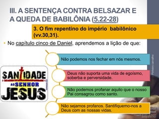 III. A SENTENÇA CONTRA BELSAZAR E
A QUEDA DE BABILÔNIA (5.22-28)
• No capítulo cinco de Daniel, aprendemos a lição de que:
LuisOrlandoPinheirocarvalho
38
3. O fim repentino do império babilônico
(vv.30,31).
Não podemos nos fechar em nós mesmos.
Deus não suporta uma vida de egoísmo,
soberba e perversidade.
Não podemos profanar aquilo que o nosso
Pai consagrou como santo.
Não sejamos profanos. Santifiquemo-nos a
Deus com as nossas vidas.
 