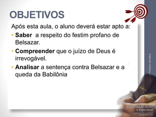 OBJETIVOS
LuisOrlandoPinheirocarvalho
4
Após esta aula, o aluno deverá estar apto a:
• Saber a respeito do festim profano de
Belsazar.
• Compreender que o juízo de Deus é
irrevogável.
• Analisar a sentença contra Belsazar e a
queda da Babilônia
 