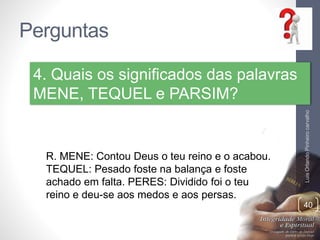 Perguntas
LuisOrlandoPinheirocarvalho
40
4. Quais os significados das palavras
MENE, TEQUEL e PARSIM?
R. MENE: Contou Deus o teu reino e o acabou.
TEQUEL: Pesado foste na balança e foste
achado em falta. PERES: Dividido foi o teu
reino e deu-se aos medos e aos persas.
 