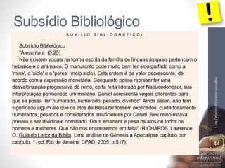 Subsídio Bibliológico
LuisOrlandoPinheirocarvalho
44
A U X Í L I O B I B L I O G R Á F I C O I
Subsídio Bibliológico
"A escritura (5.25)
Não existem vogais na forma escrita da família de línguas às quais pertencem o
hebraico e o aramaico. O manuscrito pode muito bem ter sido grafado como a
'mina', o 'siclo' e o 'peres' (meio siclo). Esta ordem é de valor decrescente, de
acordo com a expressão monetária. Conquanto possa representar uma
desvalorização progressiva do reino, certa feita liderado por Nabucodonosor, sua
interpretação permanece um mistério. Daniel acrescenta vogais diferentes para
que se possa ler 'numerado, numerado, pesado, dividido'. Ainda assim, não tem
significado algum até que os atos de Belsazar fossem explicados, cuidadosamente
numerados, pesados e considerados insuficientes por Daniel. Seu reino estava
prestes a ser dividido e dominado. Deus enumera e pesa os atos de todos os
homens e mulheres. Que não nos encontremos em falta" (RICHARDS, Lawrence
O. Guia do Leitor da Bíblia: Uma análise de Gênesis a Apocalipse capítulo por
capítulo. 1. ed. Rio de Janeiro: CPAD, 2005, p.517).
 