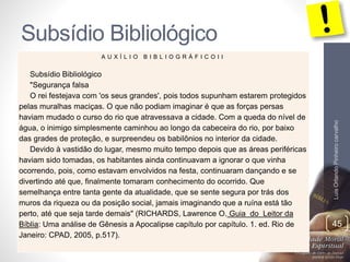 Subsídio Bibliológico
LuisOrlandoPinheirocarvalho
45
A U X Í L I O B I B L I O G R Á F I C O I I
Subsídio Bibliológico
"Segurança falsa
O rei festejava com 'os seus grandes', pois todos supunham estarem protegidos
pelas muralhas maciças. O que não podiam imaginar é que as forças persas
haviam mudado o curso do rio que atravessava a cidade. Com a queda do nível de
água, o inimigo simplesmente caminhou ao longo da cabeceira do rio, por baixo
das grades de proteção, e surpreendeu os babilônios no interior da cidade.
Devido à vastidão do lugar, mesmo muito tempo depois que as áreas periféricas
haviam sido tomadas, os habitantes ainda continuavam a ignorar o que vinha
ocorrendo, pois, como estavam envolvidos na festa, continuaram dançando e se
divertindo até que, finalmente tomaram conhecimento do ocorrido. Que
semelhança entre tanta gente da atualidade, que se sente segura por trás dos
muros da riqueza ou da posição social, jamais imaginando que a ruína está tão
perto, até que seja tarde demais" (RICHARDS, Lawrence O. Guia do Leitor da
Bíblia: Uma análise de Gênesis a Apocalipse capítulo por capítulo. 1. ed. Rio de
Janeiro: CPAD, 2005, p.517).
 