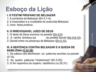 I. O FESTIM PROFANO DE BELSAZAR
1. A zombaria de Belsazar (Dn 5.1-4).
2. A insensatez e a crueldade do autocrata Belsazar.
3. Uma festa profana.
II. O IRREVOGÁVEL JUÍZO DE DEUS
1. O dedo de Deus escreve na parede (Dn 5.5).
2. A rainha lembrou-se do profeta Daniel (Dn 5.6-12).
3. Daniel entra na presença de Belsazar (Dn 5.13).
III. A SENTENÇA CONTRA BELSAZAR E A QUEDA DE
BABILÔNIA (5.22-28)
1. Os sábios não decifraram as palavras escritas na parede
(5.15).
2. As quatro palavras "misteriosas" (Dn 5.25).
3. O fim repentino do império babilônico (vv.30,31).
Esboço da Lição
LuisOrlandoPinheirocarvalho
6
 