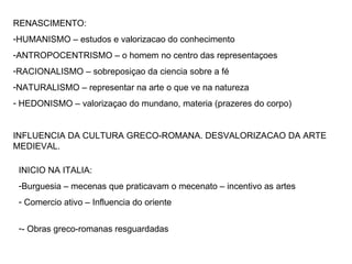 RENASCIMENTO: HUMANISMO – estudos e valorizacao do conhecimento ANTROPOCENTRISMO – o homem no centro das representaçoes RACIONALISMO – sobreposiçao da ciencia sobre a fé NATURALISMO – representar na arte o que ve na natureza HEDONISMO – valorizaçao do mundano, materia (prazeres do corpo) INFLUENCIA DA CULTURA GRECO-ROMANA. DESVALORIZACAO DA ARTE MEDIEVAL. INICIO NA ITALIA: Burguesia – mecenas que praticavam o mecenato – incentivo as artes Comercio ativo – Influencia do oriente - Obras greco-romanas resguardadas 