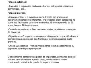 Fatores externos: - Invasões e migrações barbaras  – hunos, ostrogodos, visigodos, germanicos, etc… Fatores internos: - Anarquia militar  – o exercito estava dividido em grupos que apoiavam imperadores diferentes. Imperadores eram colocados no poder tao facilmente quanto eram tirados. Em uma periodo de 50 anos, tiveram 20 imperadores. -Crise do escravismo  – Sem mais conquistas, acabou-se o estoque de escravos. -Gigantismo  – O imperio romano era muito grande, o que dificultava a administraçao e protecao das fronteiras, levando a gastos muito grandes. Crises Sucessorias  – Varios imperadores foram assassinados ou depostos pela disputa pelo poder O cristianismo contestava o poder do imperador, afirmando que ele nao era uma divindade. Apesar disso, o cristianismo nao é considerado um fator da queda do imperio romano 