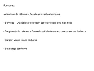 Formaçao: Abandono da cidades – Devido as invasões barbaras Servidão – Os pobres se colocam sobre proteçao dos mais ricos Surgimento da nobreza – fusao do patriciado romano com os nobres barbaros Surgem varios reinos barbaros Só a igreja sobrevive 