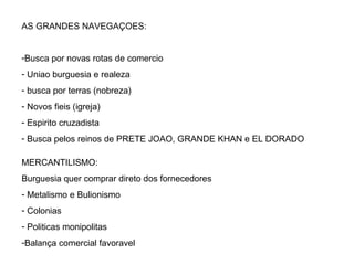 AS GRANDES NAVEGAÇOES: Busca por novas rotas de comercio Uniao burguesia e realeza busca por terras (nobreza) Novos fieis (igreja) Espirito cruzadista Busca pelos reinos de PRETE JOAO, GRANDE KHAN e EL DORADO MERCANTILISMO: Burguesia quer comprar direto dos fornecedores Metalismo e Bulionismo Colonias Politicas monipolitas Balança comercial favoravel 