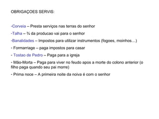 OBRIGAÇOES SERVIS: Corveia  – Presta serviços nas terras do senhor Talha  – ¾ da producao vai para o senhor Banalidades  – Impostos para utilizar instrumentos (fogoes, moinhos…) Formarriage – paga impostos para casar Tostao de Pedro  – Paga para a igreja Mão-Morta – Paga para viver no feudo apos a morte do colono anterior (o filho paga quando seu pai morre) Prima noce – A primeira noite da noiva é com o senhor 