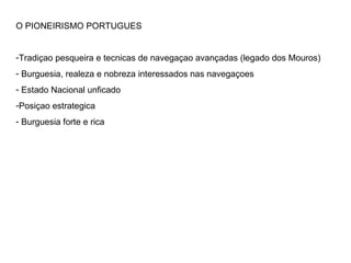 O PIONEIRISMO PORTUGUES Tradiçao pesqueira e tecnicas de navegaçao avançadas (legado dos Mouros) Burguesia, realeza e nobreza interessados nas navegaçoes Estado Nacional unficado Posiçao estrategica Burguesia forte e rica 