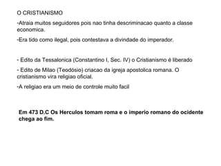 O CRISTIANISMO Atraia muitos seguidores pois nao tinha descriminacao quanto a classe economica. Era tido como ilegal, pois contestava a divindade do imperador. Edito da Tessalonica (Constantino I, Sec. IV) o Cristianismo é liberado Edito de Milao (Teodósio) criacao da igreja apostolica romana. O cristianismo vira religiao oficial. A religiao era um meio de controle muito facil Em 473 D.C Os Herculos tomam roma e o imperio romano do ocidente chega ao fim. 