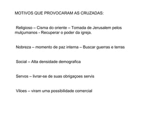 MOTIVOS QUE PROVOCARAM AS CRUZADAS: Religioso – Cisma do oriente – Tomada de Jerusalem pelos mulçumanos - Recuperar o poder da igreja. Nobreza – momento de paz interna – Buscar guerras e terras Social – Alta densidade demografica Servos – livrar-se de suas obrigaçoes servis Viloes – viram uma possibilidade comercial 