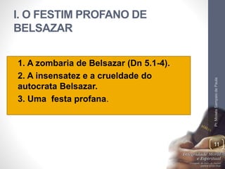 I. O FESTIM PROFANO DE 
BELSAZAR 
• 1. A zombaria de Belsazar (Dn 5.1-4). 
• 2. A insensatez e a crueldade do 
autocrata Belsazar. 
• 3. Uma festa profana. 
Pr. Moisés Sampaio de Paula 
11 
 