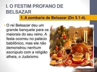 I. O FESTIM PROFANO DE 
BELSAZAR 
• O rei Belsazar deu um 
grande banquete para os 
maiorais do seu reino. A 
festa ocorreu no palácio 
babilônico, mas ele não 
demonstrou nenhum 
escrúpulo com a religião 
alheia, o Judaísmo. 
Pr. Moisés Sampaio de Paula 
12 
1. A zombaria de Belsazar (Dn 5.1-4). 
 