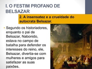 I. O FESTIM PROFANO DE 
BELSAZAR 
• Segundo os historiadores, 
enquanto o pai de 
Belsazar, Nabonido, 
estava no campo de 
batalha para defender os 
interesses do reino, ele, 
Belsazar, divertia-se com 
mulheres e amigos para 
satisfazer as suas 
paixões. 
Pr. Moisés Sampaio de Paula 
15 
2. A insensatez e a crueldade do 
autocrata Belsazar. 
 