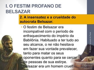 I. O FESTIM PROFANO DE 
BELSAZAR 
Pr. Moisés Sampaio de Paula 
16 
2. A insensatez e a crueldade do 
autocrata Belsazar. 
• O festim de Belsazar era 
incompatível com o período de 
enfraquecimento do império da 
Babilônia. Habituado a ter tudo ao 
seu alcance, o rei não hesitava 
em fazer sua vontade prevalecer, 
tanto para matar os seus 
oponentes quanto para se cercar 
de pessoas de sua estirpe. 
Belsazar era um homem cruel! 
 