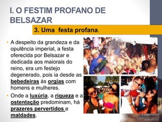 I. O FESTIM PROFANO DE 
BELSAZAR 
• A despeito da grandeza e da 
opulência imperial, a festa 
oferecida por Belsazar e 
dedicada aos maiorais do 
reino, era um festejo 
degenerado, pois ia desde as 
bebedeiras às orgias com 
homens e mulheres. 
• Onde a luxúria, a riqueza e a 
ostentação predominam, há 
prazeres pervertidos e 
maldades. 
Pr. Moisés Sampaio de Paula 
17 
3. Uma festa profana. 
 
