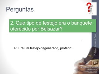 Perguntas 
Pr. Moisés Sampaio de Paula 
22 
2. Que tipo de festejo era o banquete 
oferecido por Belsazar? 
R. Era um festejo degenerado, profano. 
 