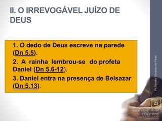 II. O IRREVOGÁVEL JUÍZO DE 
DEUS 
• 1. O dedo de Deus escreve na parede 
(Dn 5.5). 
• 2. A rainha lembrou-se do profeta 
Daniel (Dn 5.6-12). 
• 3. Daniel entra na presença de Belsazar 
(Dn 5.13). 
Pr. Moisés Sampaio de Paula 
23 
 