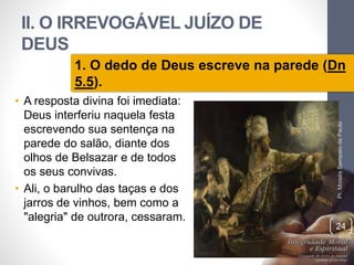 II. O IRREVOGÁVEL JUÍZO DE 
DEUS 
1. O dedo de Deus escreve na parede (Dn 
5.5). 
• A resposta divina foi imediata: 
Deus interferiu naquela festa 
escrevendo sua sentença na 
parede do salão, diante dos 
olhos de Belsazar e de todos 
os seus convivas. 
• Ali, o barulho das taças e dos 
jarros de vinhos, bem como a 
"alegria" de outrora, cessaram. 
Pr. Moisés Sampaio de Paula 
24 
 