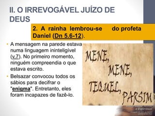 II. O IRREVOGÁVEL JUÍZO DE 
DEUS 
Pr. Moisés Sampaio de Paula 
26 
2. A rainha lembrou-se do profeta 
Daniel (Dn 5.6-12). 
• A mensagem na parede estava 
numa linguagem ininteligível 
(v.7). No primeiro momento, 
ninguém compreendia o que 
estava escrito. 
• Belsazar convocou todos os 
sábios para decifrar o 
"enigma". Entretanto, eles 
foram incapazes de fazê-lo. 
 