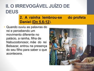 II. O IRREVOGÁVEL JUÍZO DE 
DEUS 
• Quando ouviu as palavras do 
rei e percebendo um 
movimento diferente no 
palácio, a rainha, filha de 
Nabucodonosor, mãe do rei 
Belsazar, entrou na presença 
do seu filho para saber o que 
acontecera. 
Pr. Moisés Sampaio de Paula 
27 
2. A rainha lembrou-se do profeta 
Daniel (Dn 5.6-12). 
 