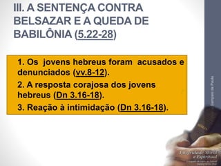 III. A SENTENÇA CONTRA 
BELSAZAR E A QUEDA DE 
BABILÔNIA (5.22-28) 
• 1. Os jovens hebreus foram acusados e 
denunciados (vv.8-12). 
• 2. A resposta corajosa dos jovens 
hebreus (Dn 3.16-18). 
• 3. Reação à intimidação (Dn 3.16-18). 
Pr. Moisés Sampaio de Paula 
33 
 
